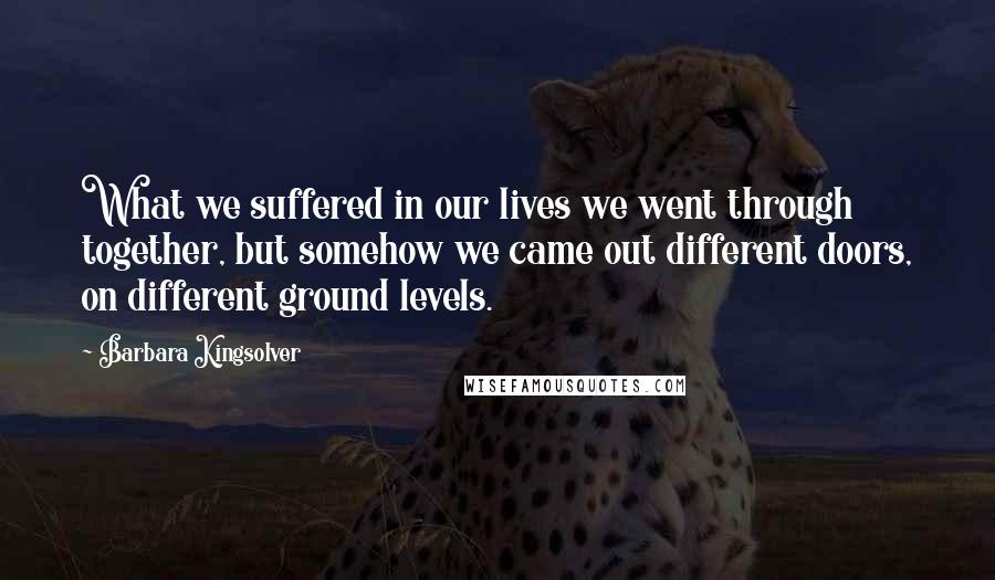 Barbara Kingsolver Quotes: What we suffered in our lives we went through together, but somehow we came out different doors, on different ground levels.