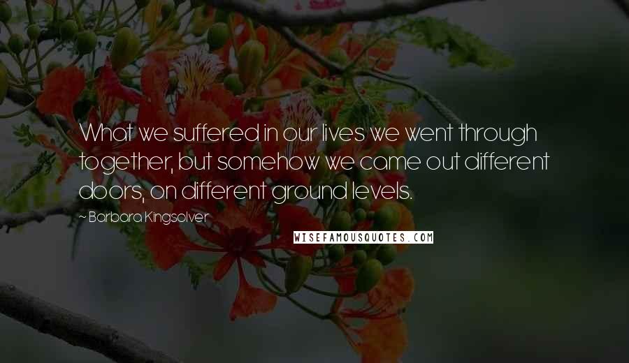 Barbara Kingsolver Quotes: What we suffered in our lives we went through together, but somehow we came out different doors, on different ground levels.