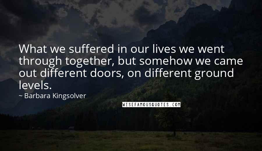 Barbara Kingsolver Quotes: What we suffered in our lives we went through together, but somehow we came out different doors, on different ground levels.