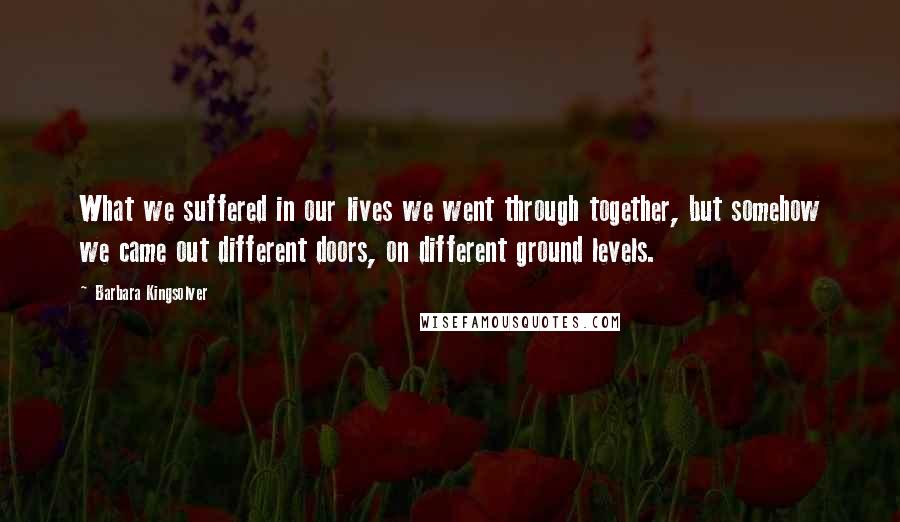 Barbara Kingsolver Quotes: What we suffered in our lives we went through together, but somehow we came out different doors, on different ground levels.