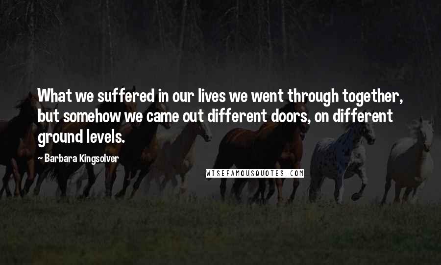 Barbara Kingsolver Quotes: What we suffered in our lives we went through together, but somehow we came out different doors, on different ground levels.