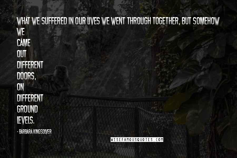 Barbara Kingsolver Quotes: What we suffered in our lives we went through together, but somehow we came out different doors, on different ground levels.