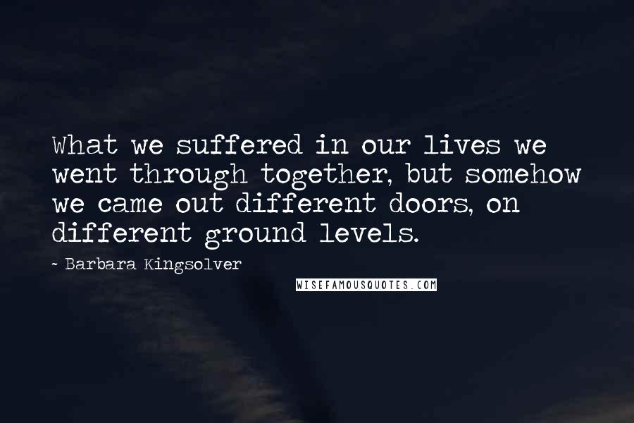 Barbara Kingsolver Quotes: What we suffered in our lives we went through together, but somehow we came out different doors, on different ground levels.