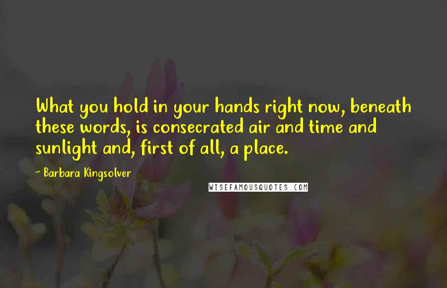 Barbara Kingsolver Quotes: What you hold in your hands right now, beneath these words, is consecrated air and time and sunlight and, first of all, a place.