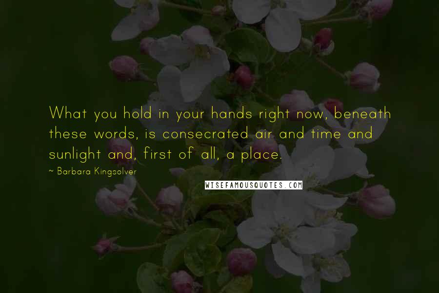 Barbara Kingsolver Quotes: What you hold in your hands right now, beneath these words, is consecrated air and time and sunlight and, first of all, a place.