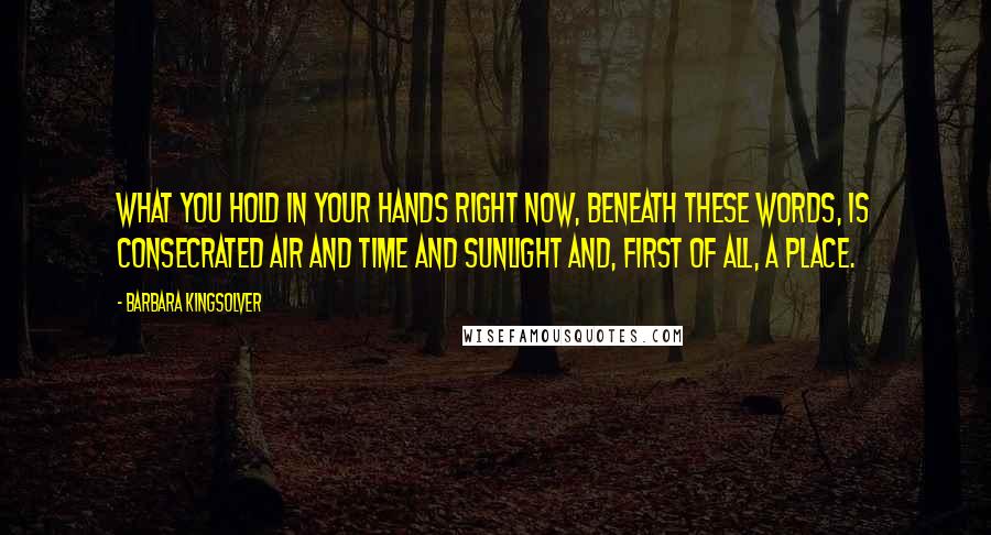 Barbara Kingsolver Quotes: What you hold in your hands right now, beneath these words, is consecrated air and time and sunlight and, first of all, a place.