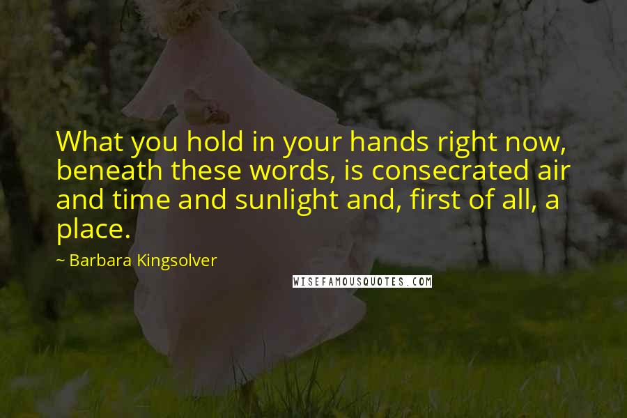 Barbara Kingsolver Quotes: What you hold in your hands right now, beneath these words, is consecrated air and time and sunlight and, first of all, a place.
