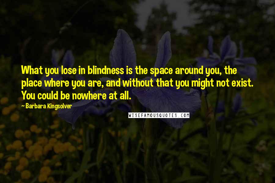 Barbara Kingsolver Quotes: What you lose in blindness is the space around you, the place where you are, and without that you might not exist. You could be nowhere at all.