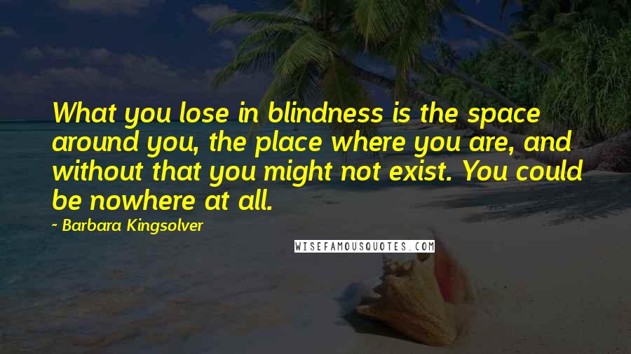 Barbara Kingsolver Quotes: What you lose in blindness is the space around you, the place where you are, and without that you might not exist. You could be nowhere at all.
