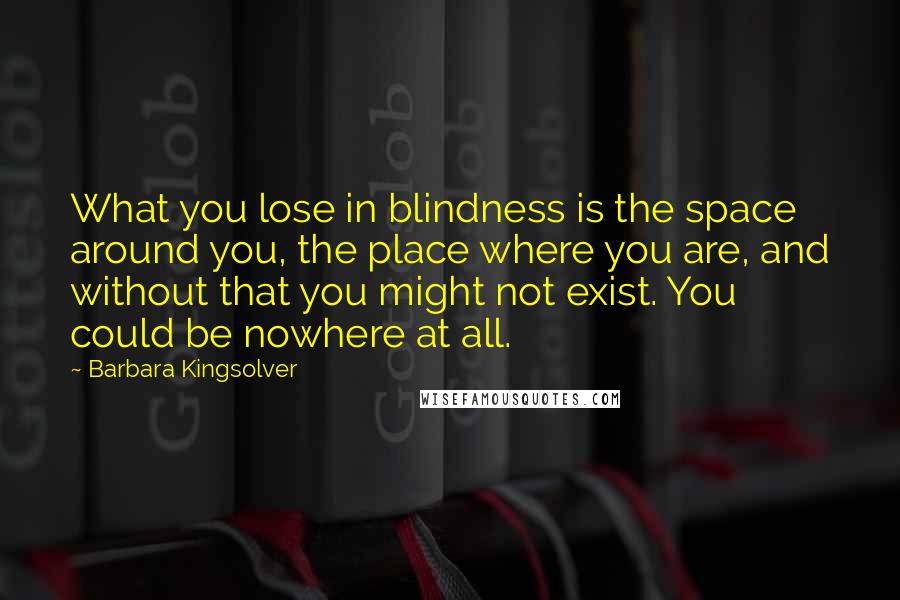 Barbara Kingsolver Quotes: What you lose in blindness is the space around you, the place where you are, and without that you might not exist. You could be nowhere at all.