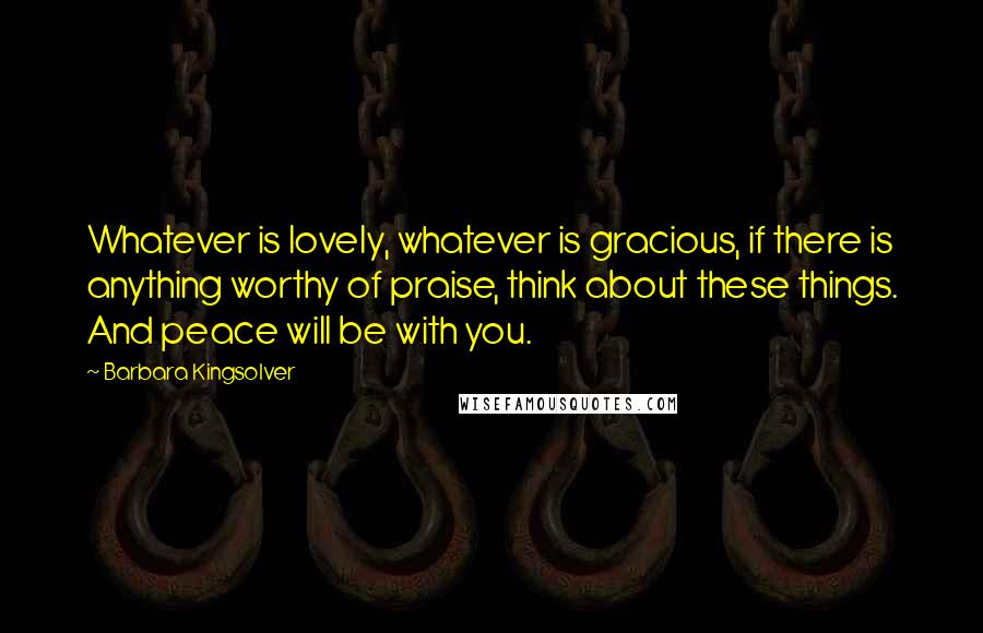 Barbara Kingsolver Quotes: Whatever is lovely, whatever is gracious, if there is anything worthy of praise, think about these things. And peace will be with you.