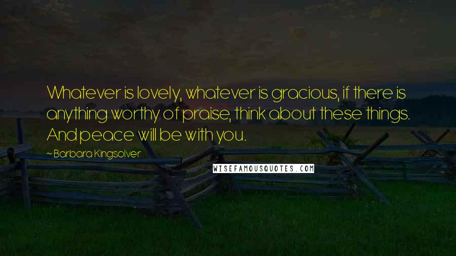Barbara Kingsolver Quotes: Whatever is lovely, whatever is gracious, if there is anything worthy of praise, think about these things. And peace will be with you.