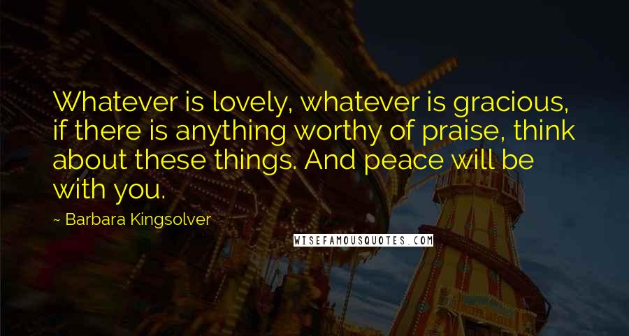 Barbara Kingsolver Quotes: Whatever is lovely, whatever is gracious, if there is anything worthy of praise, think about these things. And peace will be with you.