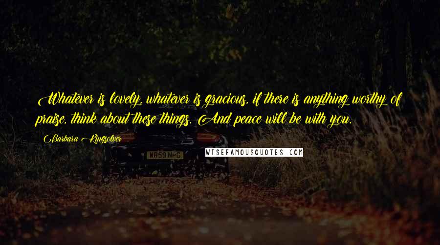 Barbara Kingsolver Quotes: Whatever is lovely, whatever is gracious, if there is anything worthy of praise, think about these things. And peace will be with you.