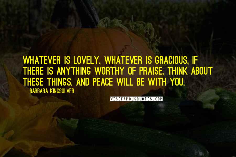 Barbara Kingsolver Quotes: Whatever is lovely, whatever is gracious, if there is anything worthy of praise, think about these things. And peace will be with you.