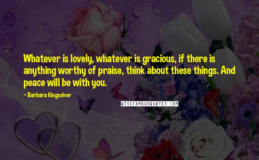 Barbara Kingsolver Quotes: Whatever is lovely, whatever is gracious, if there is anything worthy of praise, think about these things. And peace will be with you.