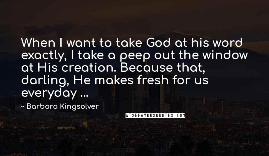 Barbara Kingsolver Quotes: When I want to take God at his word exactly, I take a peep out the window at His creation. Because that, darling, He makes fresh for us everyday ...