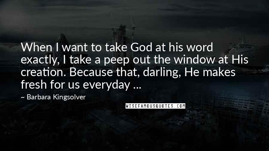 Barbara Kingsolver Quotes: When I want to take God at his word exactly, I take a peep out the window at His creation. Because that, darling, He makes fresh for us everyday ...