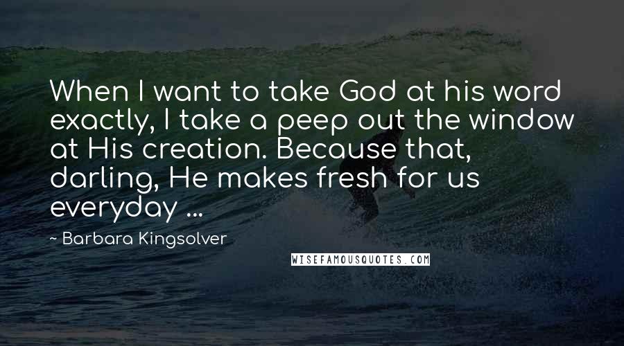 Barbara Kingsolver Quotes: When I want to take God at his word exactly, I take a peep out the window at His creation. Because that, darling, He makes fresh for us everyday ...