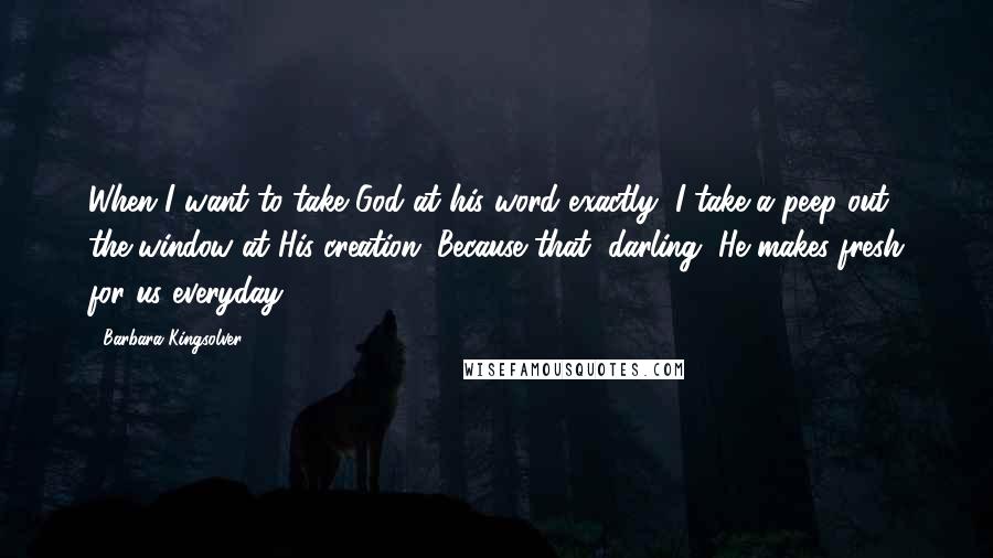 Barbara Kingsolver Quotes: When I want to take God at his word exactly, I take a peep out the window at His creation. Because that, darling, He makes fresh for us everyday ...