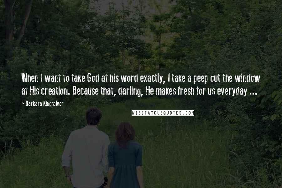 Barbara Kingsolver Quotes: When I want to take God at his word exactly, I take a peep out the window at His creation. Because that, darling, He makes fresh for us everyday ...