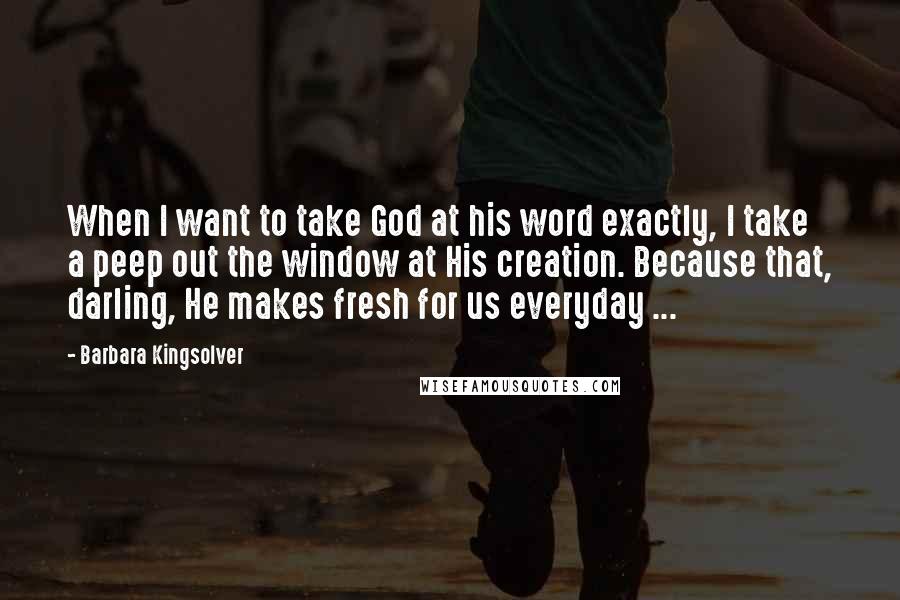 Barbara Kingsolver Quotes: When I want to take God at his word exactly, I take a peep out the window at His creation. Because that, darling, He makes fresh for us everyday ...