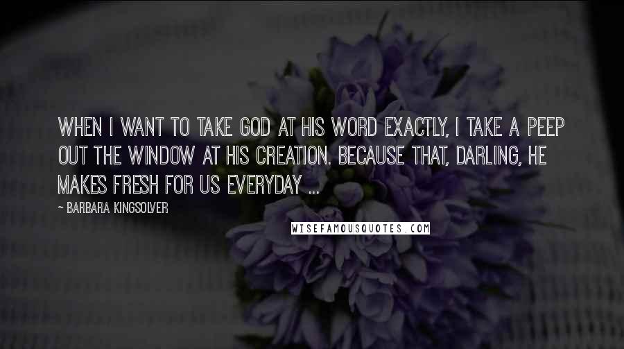 Barbara Kingsolver Quotes: When I want to take God at his word exactly, I take a peep out the window at His creation. Because that, darling, He makes fresh for us everyday ...