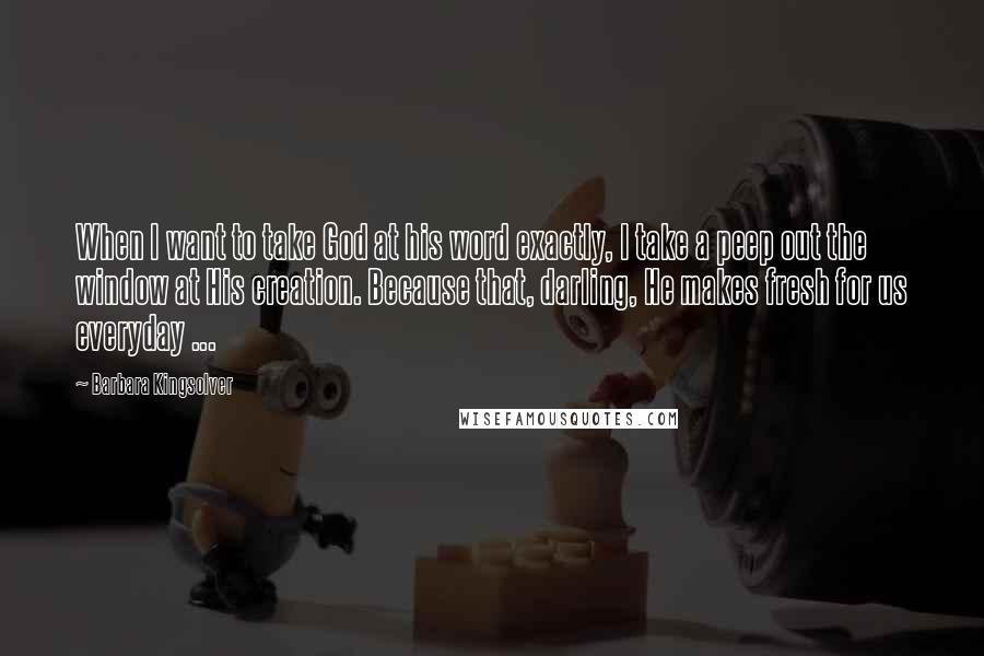 Barbara Kingsolver Quotes: When I want to take God at his word exactly, I take a peep out the window at His creation. Because that, darling, He makes fresh for us everyday ...