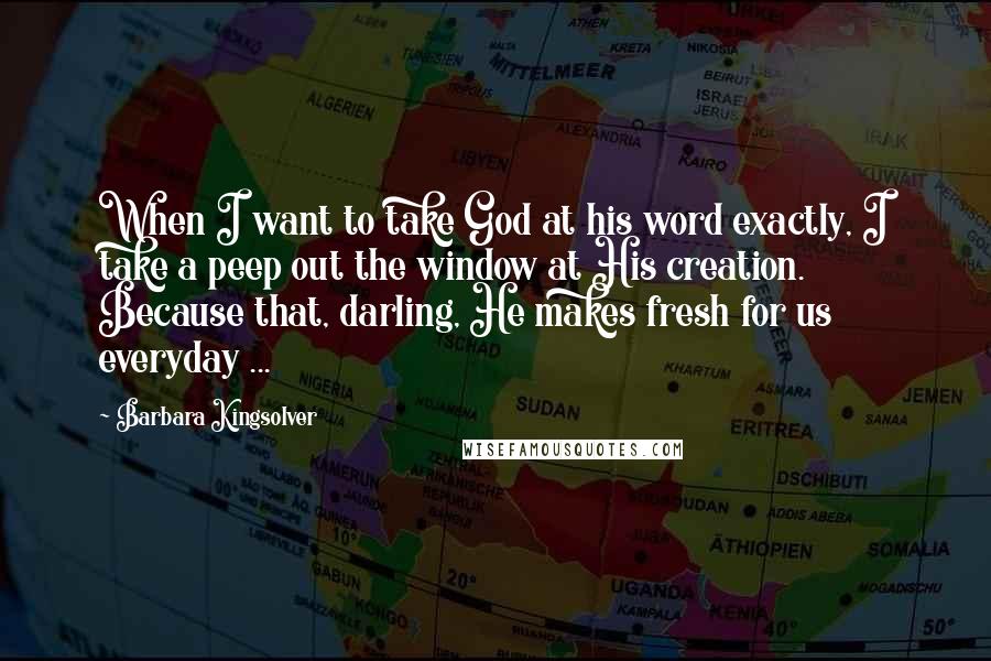 Barbara Kingsolver Quotes: When I want to take God at his word exactly, I take a peep out the window at His creation. Because that, darling, He makes fresh for us everyday ...