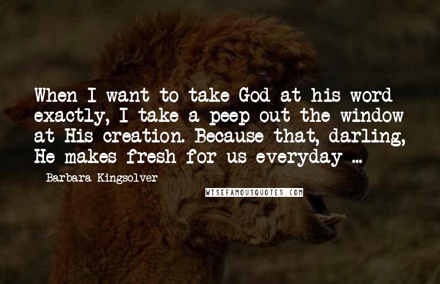 Barbara Kingsolver Quotes: When I want to take God at his word exactly, I take a peep out the window at His creation. Because that, darling, He makes fresh for us everyday ...