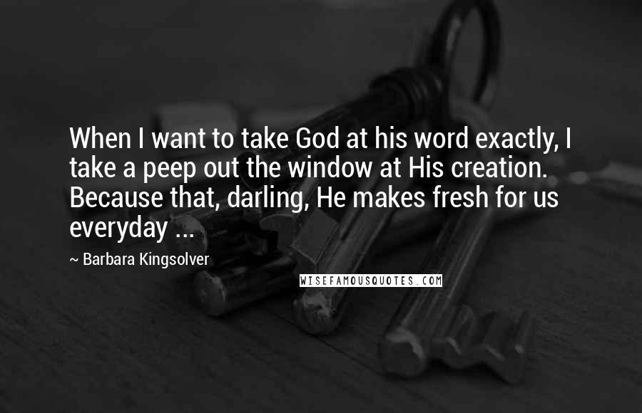 Barbara Kingsolver Quotes: When I want to take God at his word exactly, I take a peep out the window at His creation. Because that, darling, He makes fresh for us everyday ...