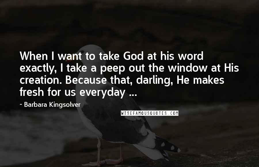 Barbara Kingsolver Quotes: When I want to take God at his word exactly, I take a peep out the window at His creation. Because that, darling, He makes fresh for us everyday ...