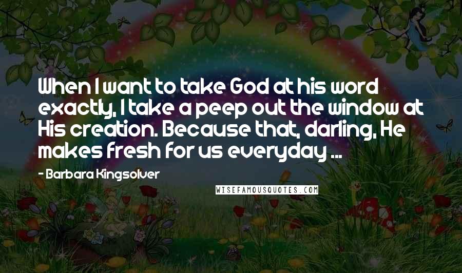 Barbara Kingsolver Quotes: When I want to take God at his word exactly, I take a peep out the window at His creation. Because that, darling, He makes fresh for us everyday ...