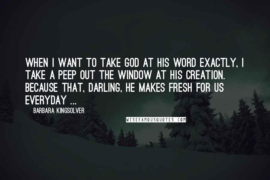 Barbara Kingsolver Quotes: When I want to take God at his word exactly, I take a peep out the window at His creation. Because that, darling, He makes fresh for us everyday ...