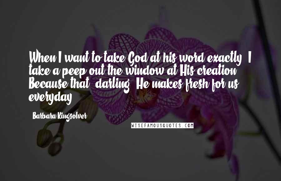 Barbara Kingsolver Quotes: When I want to take God at his word exactly, I take a peep out the window at His creation. Because that, darling, He makes fresh for us everyday ...