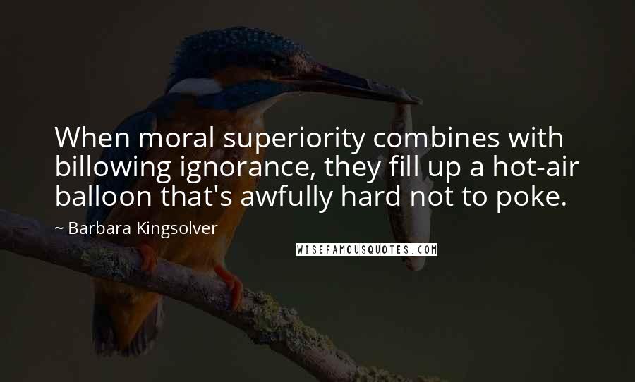 Barbara Kingsolver Quotes: When moral superiority combines with billowing ignorance, they fill up a hot-air balloon that's awfully hard not to poke.