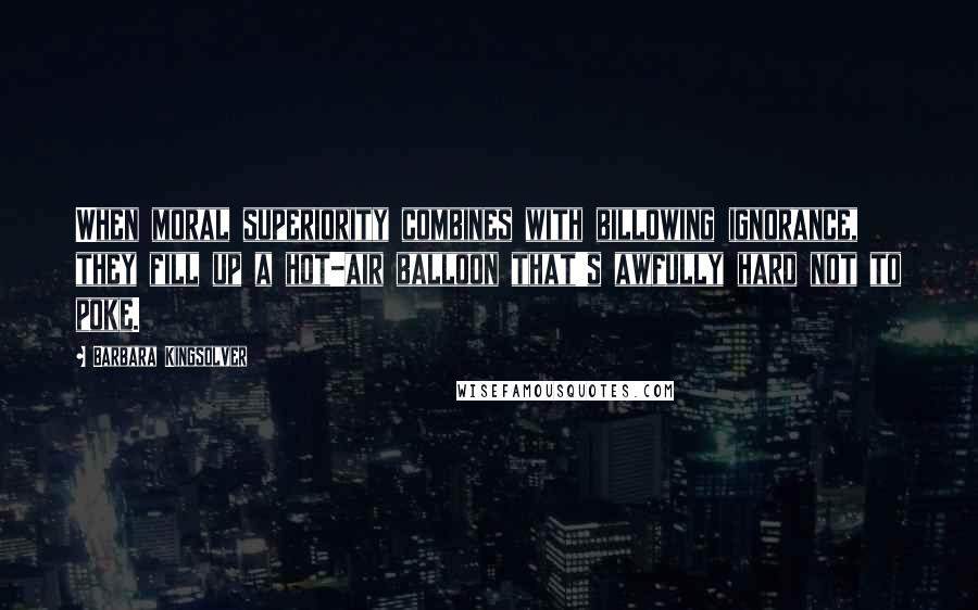Barbara Kingsolver Quotes: When moral superiority combines with billowing ignorance, they fill up a hot-air balloon that's awfully hard not to poke.
