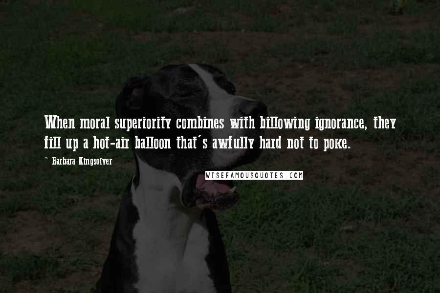 Barbara Kingsolver Quotes: When moral superiority combines with billowing ignorance, they fill up a hot-air balloon that's awfully hard not to poke.