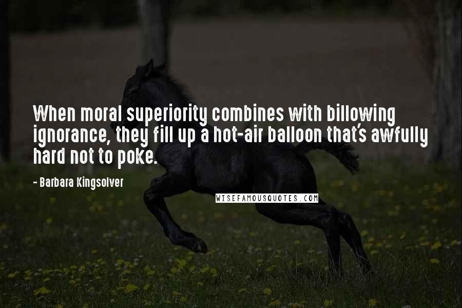 Barbara Kingsolver Quotes: When moral superiority combines with billowing ignorance, they fill up a hot-air balloon that's awfully hard not to poke.