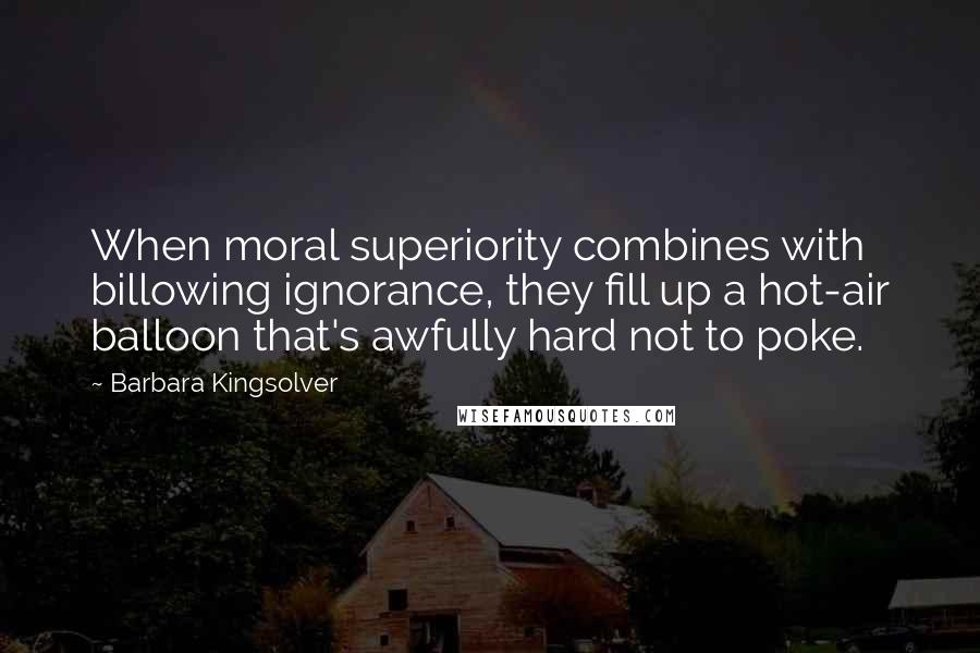 Barbara Kingsolver Quotes: When moral superiority combines with billowing ignorance, they fill up a hot-air balloon that's awfully hard not to poke.