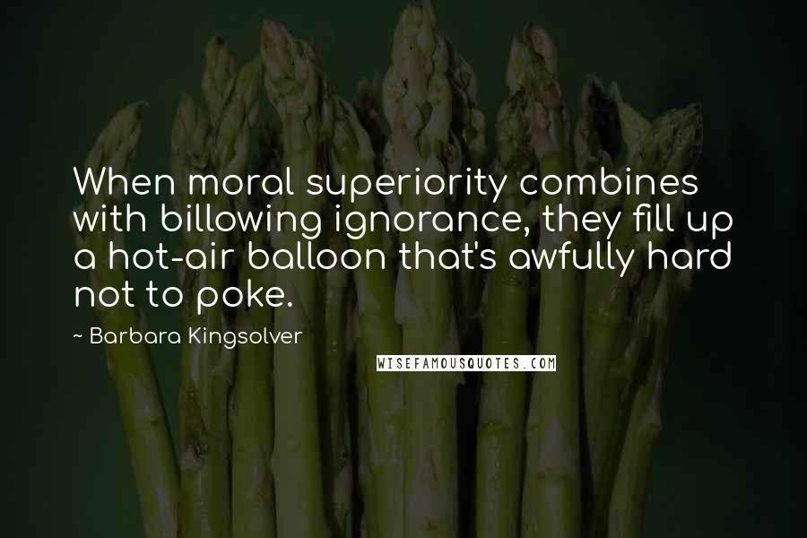 Barbara Kingsolver Quotes: When moral superiority combines with billowing ignorance, they fill up a hot-air balloon that's awfully hard not to poke.