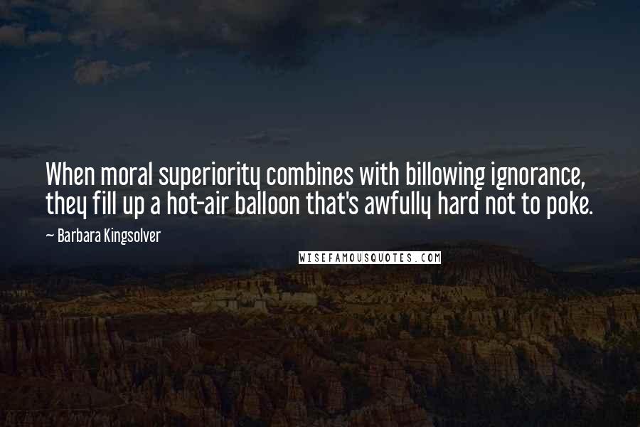 Barbara Kingsolver Quotes: When moral superiority combines with billowing ignorance, they fill up a hot-air balloon that's awfully hard not to poke.