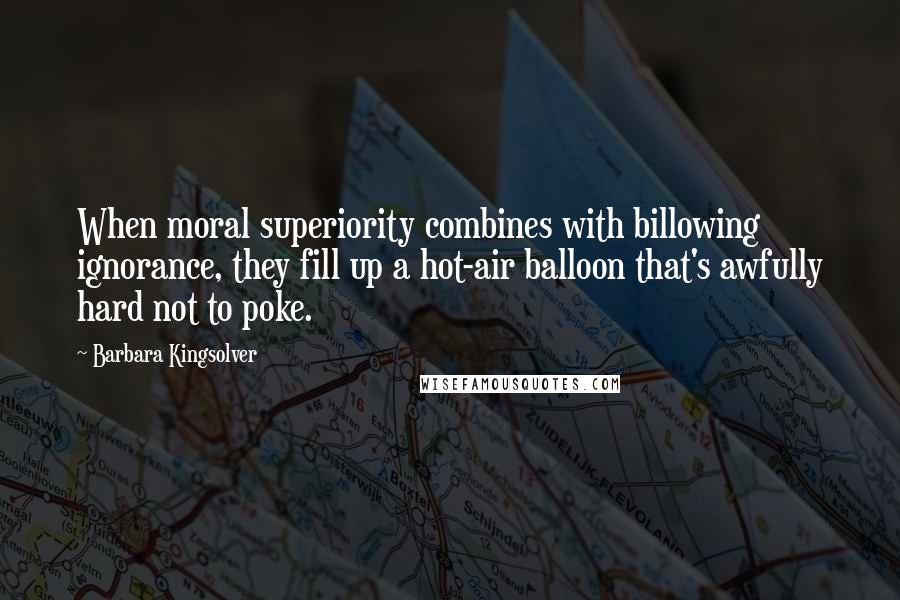 Barbara Kingsolver Quotes: When moral superiority combines with billowing ignorance, they fill up a hot-air balloon that's awfully hard not to poke.