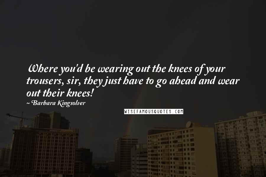 Barbara Kingsolver Quotes: Where you'd be wearing out the knees of your trousers, sir, they just have to go ahead and wear out their knees!