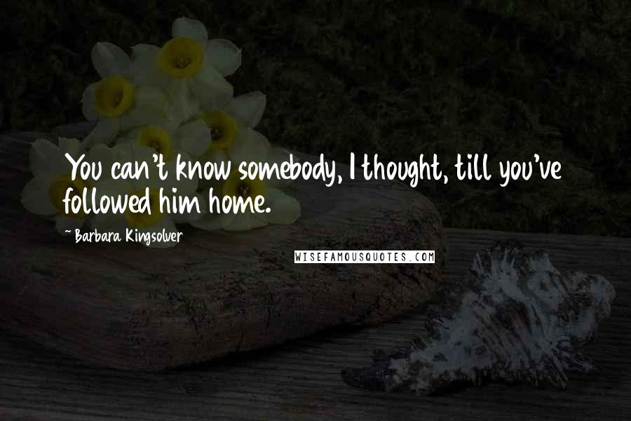 Barbara Kingsolver Quotes: You can't know somebody, I thought, till you've followed him home.