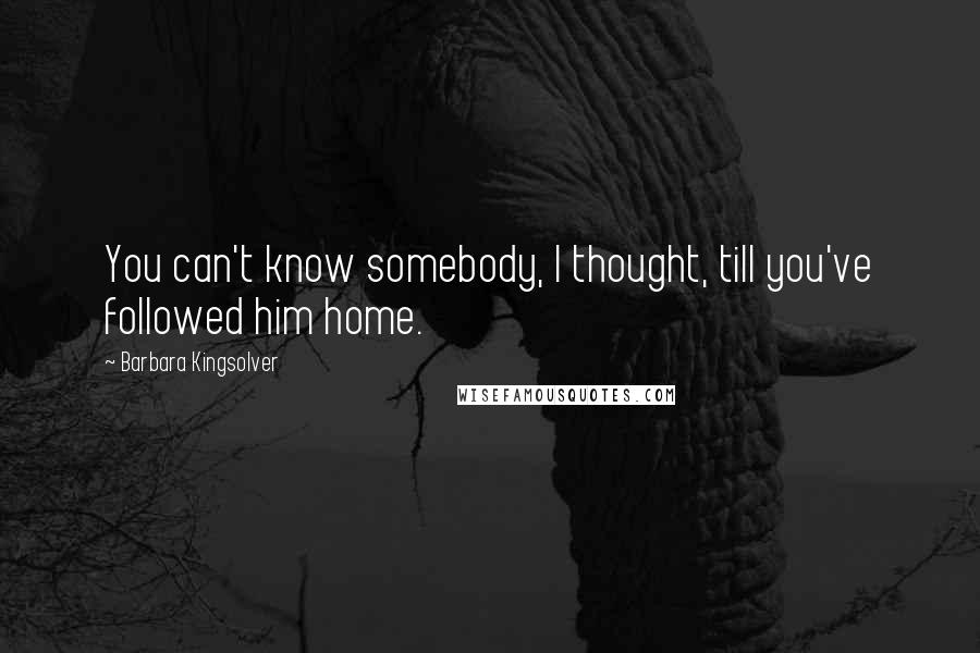 Barbara Kingsolver Quotes: You can't know somebody, I thought, till you've followed him home.