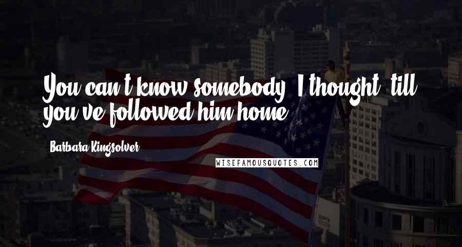 Barbara Kingsolver Quotes: You can't know somebody, I thought, till you've followed him home.