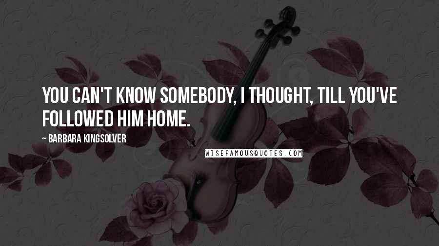 Barbara Kingsolver Quotes: You can't know somebody, I thought, till you've followed him home.