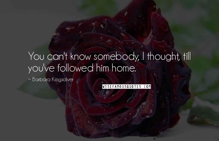 Barbara Kingsolver Quotes: You can't know somebody, I thought, till you've followed him home.