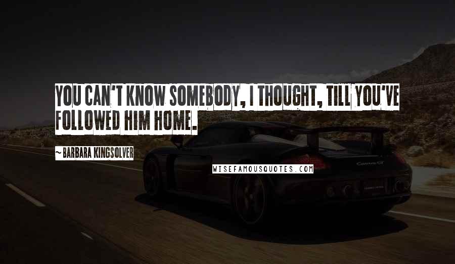 Barbara Kingsolver Quotes: You can't know somebody, I thought, till you've followed him home.